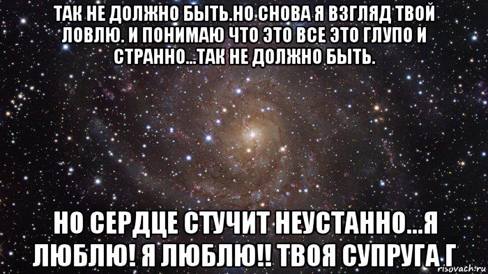 так не должно быть.но снова я взгляд твой ловлю. и понимаю что это все это глупо и странно...так не должно быть. но сердце стучит неустанно...я люблю! я люблю!! твоя супруга г, Мем  Космос (офигенно)