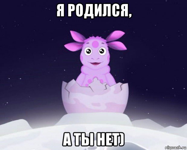 я родился, а ты нет)