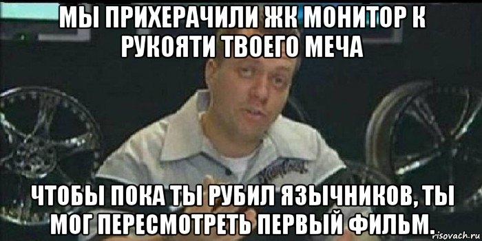 мы прихерачили жк монитор к рукояти твоего меча чтобы пока ты рубил язычников, ты мог пересмотреть первый фильм., Мем Монитор (тачка на прокачку)