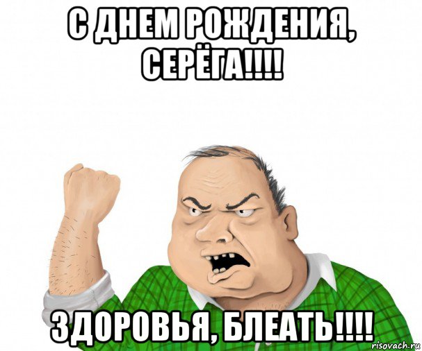 с днем рождения, серёга!!!! здоровья, блеать!!!!, Мем мужик