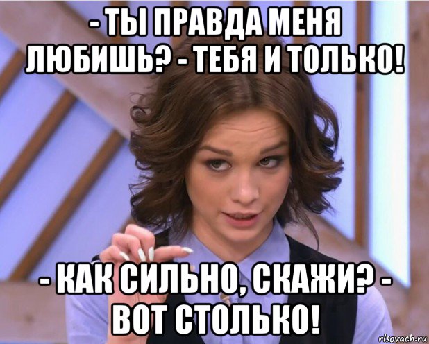 - ты правда меня любишь? - тебя и только! - как сильно, скажи? - вот столько!