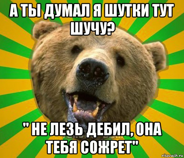 а ты думал я шутки тут шучу? " не лезь дебил, она тебя сожрет"