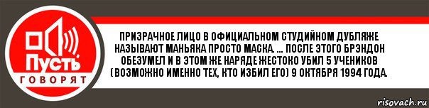 Призрачное лицо в официальном студийном дубляже называют маньяка просто Маска. ... После этого Брэндон обезумел и в этом же наряде жестоко убил 5 учеников (возможно именно тех, кто избил его) 9 октября 1994 года., Комикс   пусть говорят