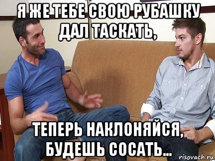 я же тебе свою рубашку дал таскать, теперь наклоняйся, будешь сосать..., Мем Слушай я тоже люблю делать подпи