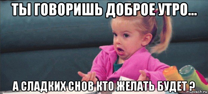 ты говоришь доброе утро... а сладких снов кто желать будет ?, Мем  Ты говоришь (девочка возмущается)