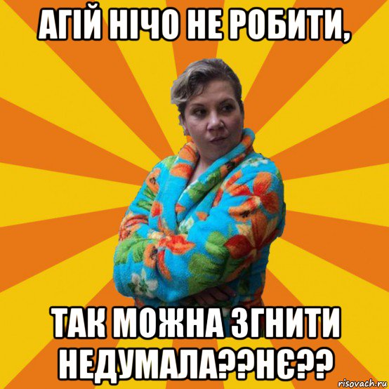 агій нічо не робити, так можна згнити недумала??нє??, Мем Типичная мама