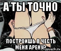 а ты точно построишь в честь меня арену?