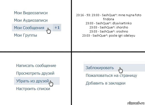 23:16 - 93: 23:03 - SashQue^: mne nujna foto fridona
23:03 - SashQue^: dlya kartinko
23:03 - SashQue^: shorcho
23:03 - SashQue^: srochno
23:03 - SashQue^: posle igri sdelayu, Комикс  Удалить из друзей