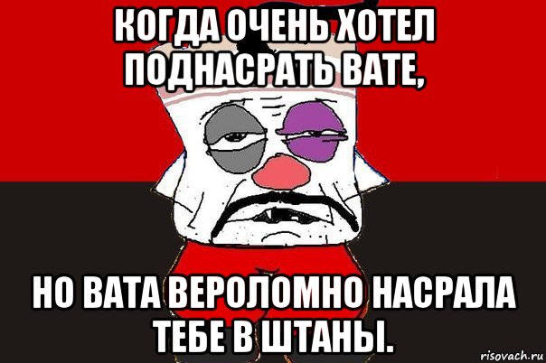 когда очень хотел поднасрать вате, но вата вероломно насрала тебе в штаны.