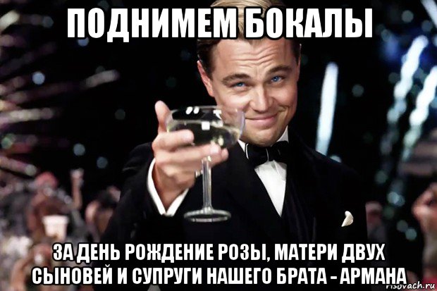 поднимем бокалы за день рождение розы, матери двух сыновей и супруги нашего брата - армана, Мем Великий Гэтсби (бокал за тех)