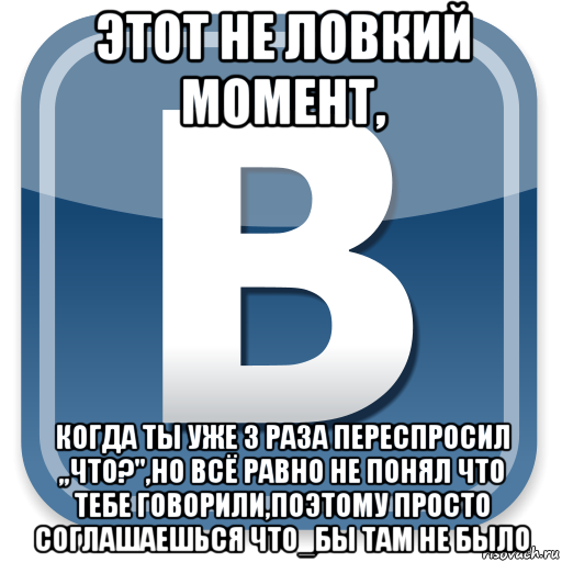 этот не ловкий момент, когда ты уже 3 раза переспросил ,,что?",но всё равно не понял что тебе говорили,поэтому просто соглашаешься что_бы там не было