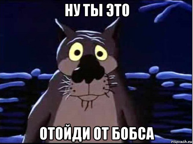 ну ты это отойди от бобса