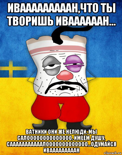 ивааааааааан,что ты творишь иваааааан... ватники они же нелюди, мы салоооооооооооооо, имеем душу, сааааааааааалооооооооооооо...одумайся ивааааааааан