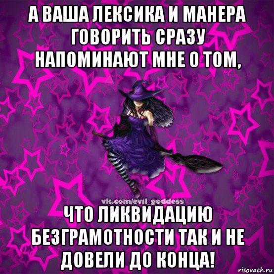 а ваша лексика и манера говорить сразу напоминают мне о том, что ликвидацию безграмотности так и не довели до конца!