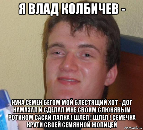 я влад колбичев - нука семен бегом мой блестящий хот - дог намазал и сделал мне своим слюнявым ротиком сасай лалка ! шлеп ! шлеп ! семечка крути своей семянной жопицей