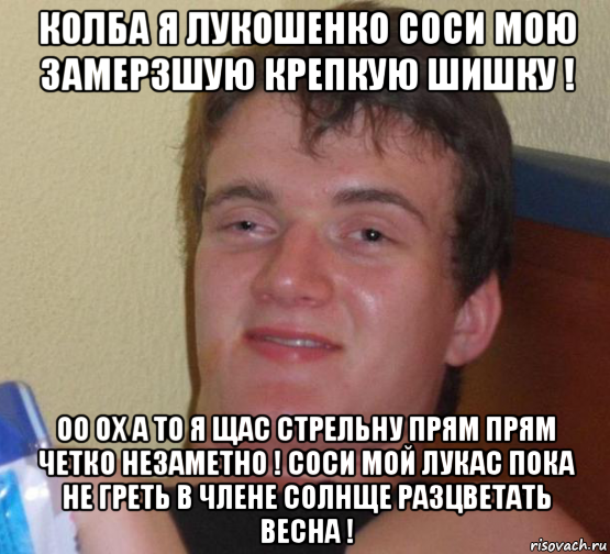 колба я лукошенко соси мою замерзшую крепкую шишку ! оо ох а то я щас стрельну прям прям четко незаметно ! соси мой лукас пока не греть в члене солнще разцветать весна !