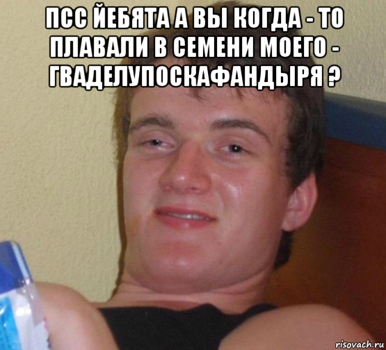 псс йебята а вы когда - то плавали в семени моего - гваделупоскафандыря ? 