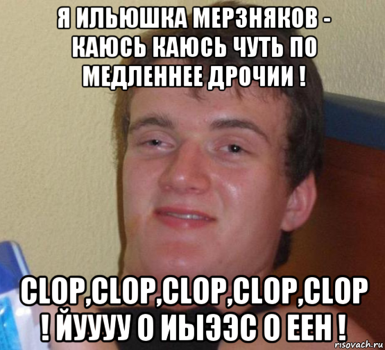 я ильюшка мерзняков - каюсь каюсь чуть по медленнее дрочии ! clop,clop,clop,clop,clop ! йуууу о иыээс о еен !