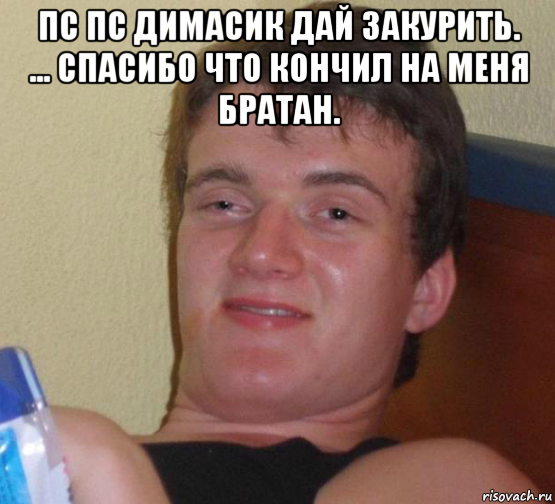 пс пс димасик дай закурить. ... спасибо что кончил на меня братан. 