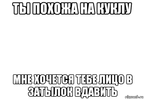 ты похожа на куклу мне хочется тебе лицо в затылок вдавить