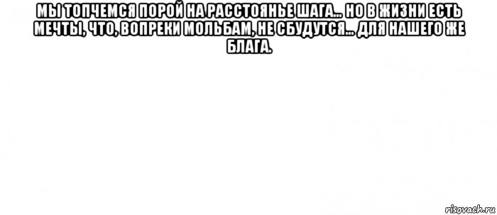 мы топчемся порой на расстоянье шага… но в жизни есть мечты, что, вопреки мольбам, не сбудутся… для нашего же блага. 