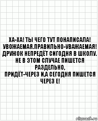 Ха-ха! Ты чего тут понаписала!
Увожаемая.Правильно-Уважаемая!
Дружок непредёт сигодня в школу.
Не в этом случае пишется раздельно,
Придёт-через И,а сегодня пишется
через Е!, Комикс  бумага