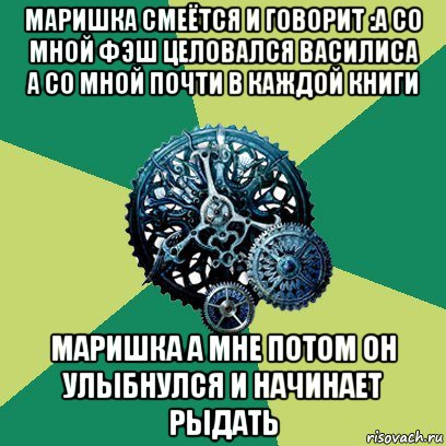 маришка смеётся и говорит :а со мной фэш целовался василиса а со мной почти в каждой книги маришка а мне потом он улыбнулся и начинает рыдать