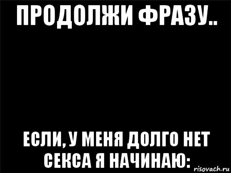 продолжи фразу.. если, у меня долго нет секса я начинаю:, Мем Черный фон