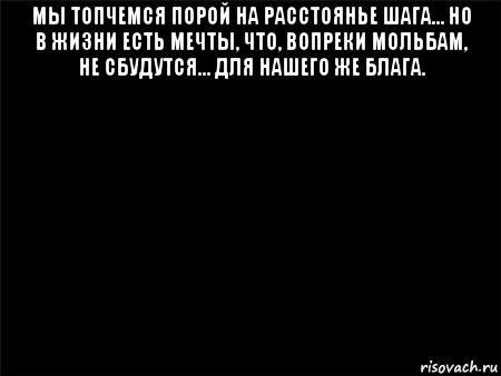 мы топчемся порой на расстоянье шага… но в жизни есть мечты, что, вопреки мольбам, не сбудутся… для нашего же блага. , Мем Черный фон