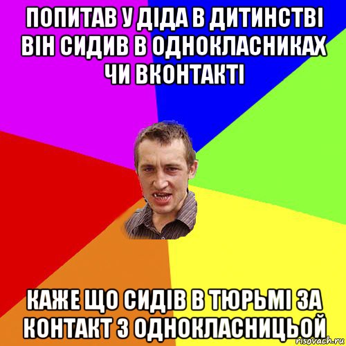 попитав у діда в дитинстві він сидив в однокласниках чи вконтакті каже що сидів в тюрьмі за контакт з однокласницьой