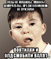 тазы не машины, ланосы шкаралупы, кредитопомойки не признаю понтиаки и олдсмобили валят