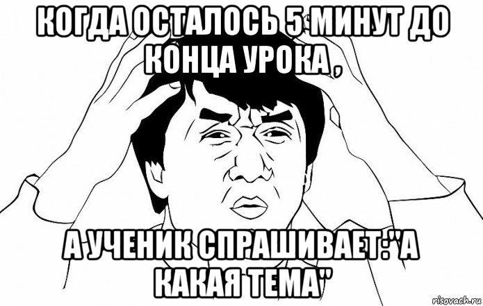 когда осталось 5 минут до конца урока , а ученик спрашивает:"а какая тема"