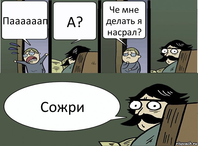 Паааааап А? Че мне делать я насрал? Сожри