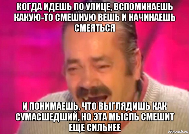 когда идешь по улице, вспоминаешь какую-то смешную вешь и начинаешь смеяться и понимаешь, что выглядишь как сумасшедший, но эта мысль смешит еще сильнее