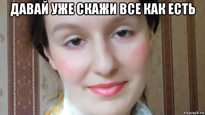 давай уже скажи все как есть 