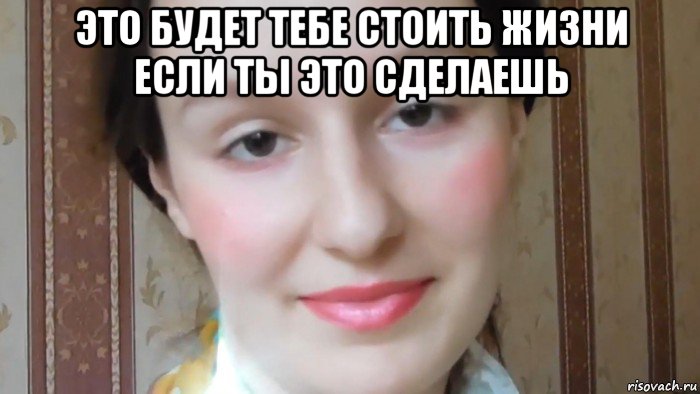 это будет тебе стоить жизни если ты это сделаешь 