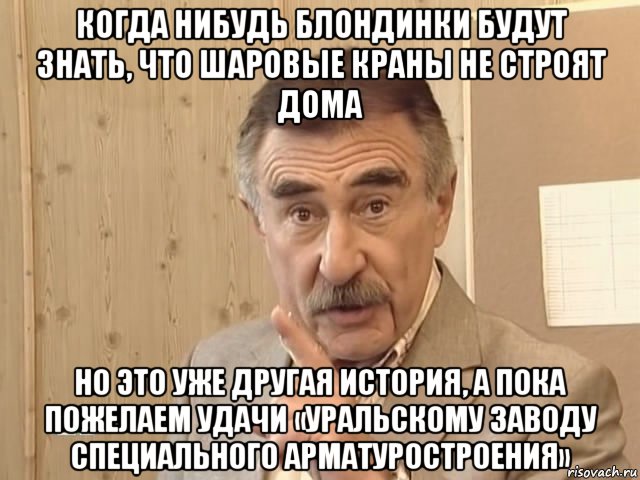 когда нибудь блондинки будут знать, что шаровые краны не строят дома но это уже другая история, а пока пожелаем удачи «уральскому заводу специального арматуростроения», Мем Каневский (Но это уже совсем другая история)