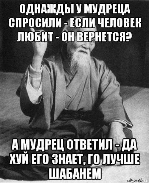 однажды у мудреца спросили - если человек любит - он вернется? а мудрец ответил - да хуй его знает, го лучше шабанем