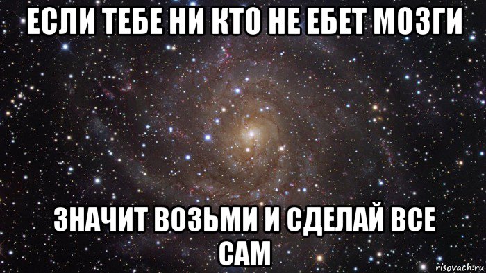 если тебе ни кто не ебет мозги значит возьми и сделай все сам