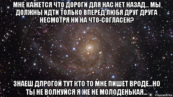 мне кажется что дороги для нас нет назад... мы должны идти только вперед любя друг друга несмотря ни на что-согласен? знаеш длрогой тут кто то мне пишет вроде...но ты не волнуйся я же не молоденькая...