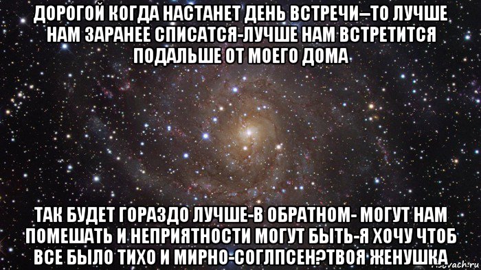 дорогой когда настанет день встречи--то лучше нам заранее списатся-лучше нам встретится подальше от моего дома так будет гораздо лучше-в обратном- могут нам помешать и неприятности могут быть-я хочу чтоб все было тихо и мирно-соглпсен?твоя женушка, Мем  Космос (офигенно)