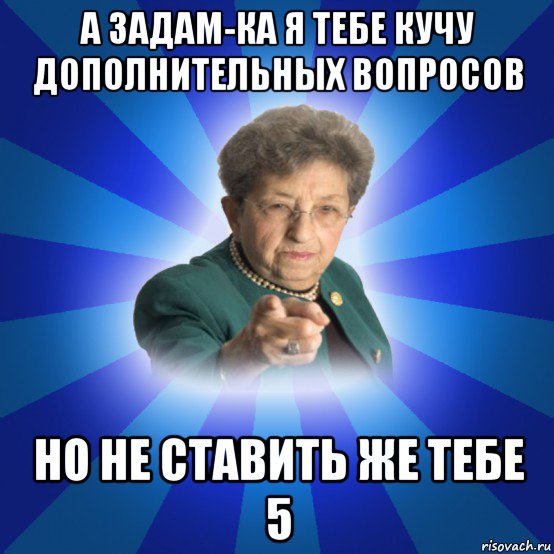 а задам-ка я тебе кучу дополнительных вопросов но не ставить же тебе 5, Мем Наталья Ивановна