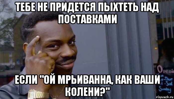 тебе не придется пыхтеть над поставками если "ой мрьиванна, как ваши колени?", Мем Не делай не будет