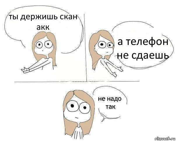 ты держишь скан акк а телефон не сдаешь