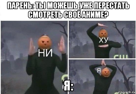 парень: ты можешь уже перестать смотреть своё аниме? я: