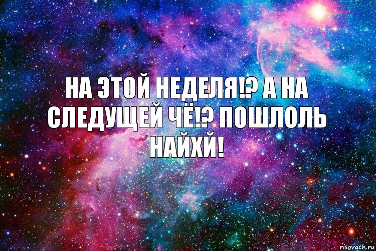 На этой неделя!? А на следущей чё!? Пошлоль найхй!