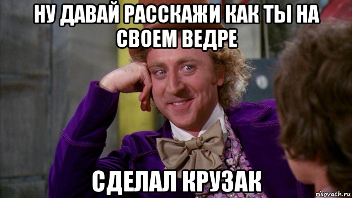 ну давай расскажи как ты на своем ведре сделал крузак, Мем Ну давай расскажи (Вилли Вонка)