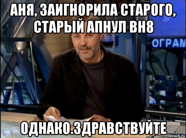 аня, заигнорила старого, старый апнул вн8 однако.здравствуйте