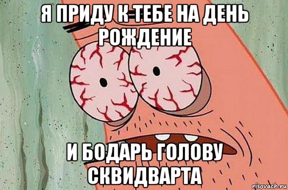 я приду к тебе на день рождение и бодарь голову сквидварта