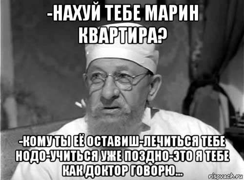 -нахуй тебе марин квартира? -кому ты её оставиш-лечиться тебе нодо-учиться уже поздно-это я тебе как доктор говорю...